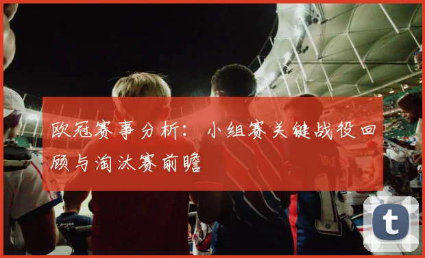 欧冠赛事分析：小组赛关键战役回顾与淘汰赛前瞻