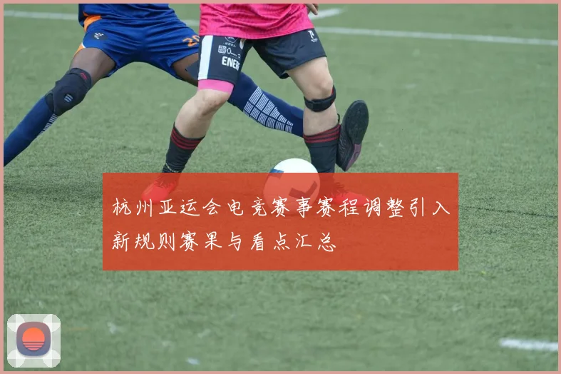 杭州亚运会电竞赛事赛程调整引入新规则赛果与看点汇总