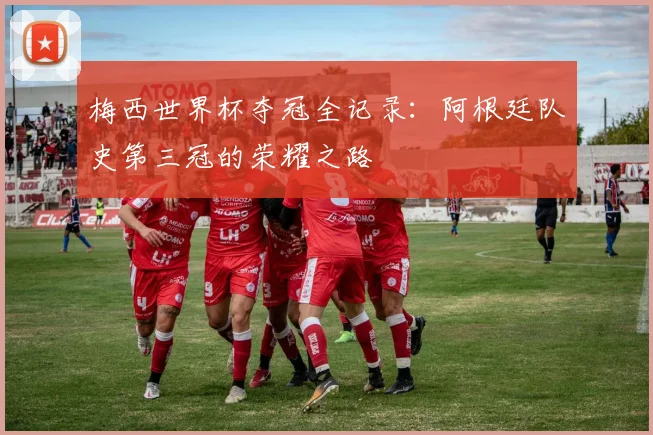 梅西世界杯夺冠全记录：阿根廷队史第三冠的荣耀之路