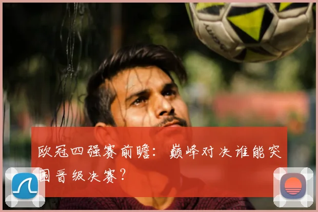 欧冠四强赛前瞻：巅峰对决谁能突围晋级决赛？
