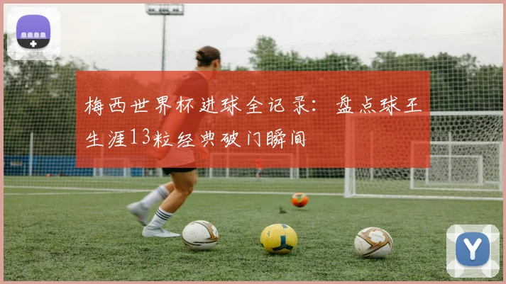 梅西世界杯进球全记录：盘点球王生涯13粒经典破门瞬间