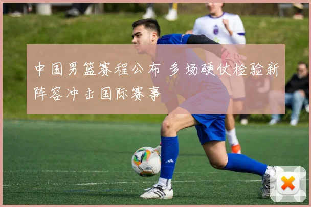 中国男篮赛程公布 多场硬仗检验新阵容冲击国际赛事