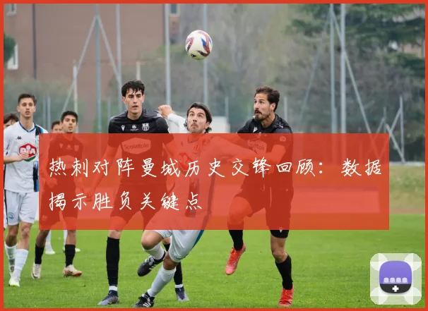 热刺对阵曼城历史交锋回顾：数据揭示胜负关键点